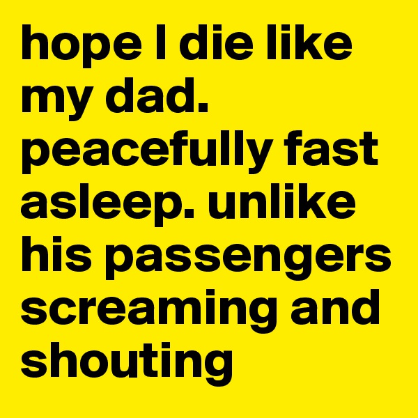 hope I die like my dad. peacefully fast asleep. unlike his passengers screaming and shouting