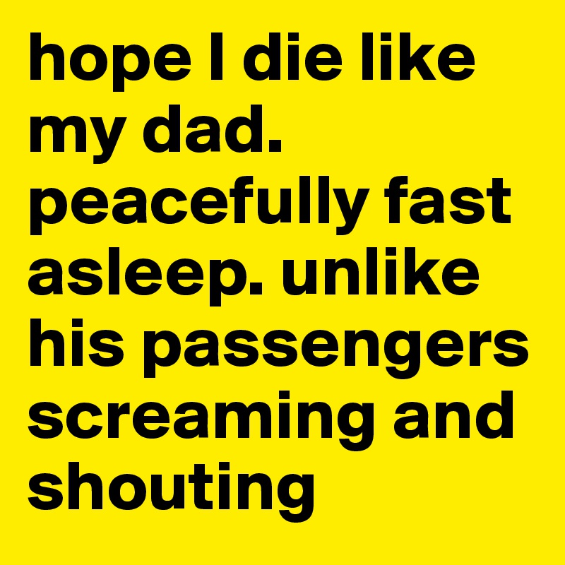 hope I die like my dad. peacefully fast asleep. unlike his passengers screaming and shouting