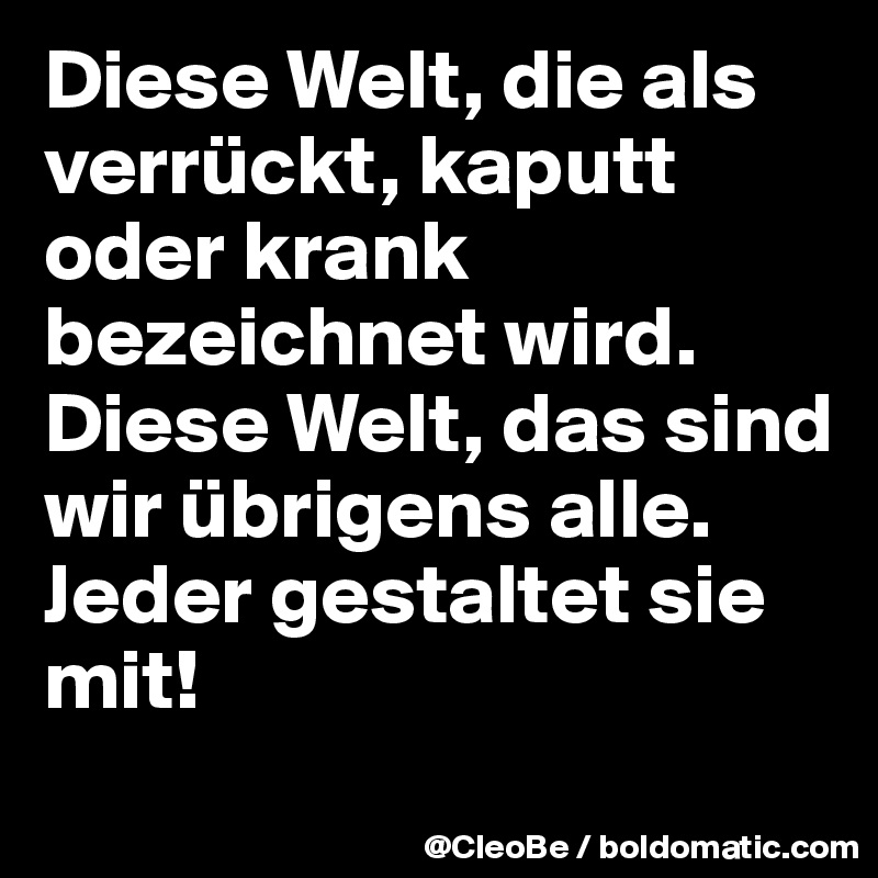 Diese Welt, die als verrückt, kaputt oder krank bezeichnet wird. 
Diese Welt, das sind wir übrigens alle. 
Jeder gestaltet sie mit!
