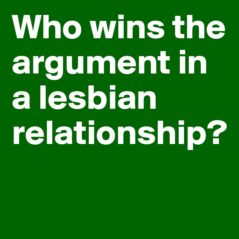 Who wins the argument in a lesbian relationship? 

