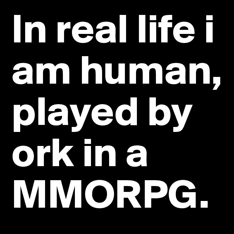 In real life i am human, played by ork in a MMORPG.