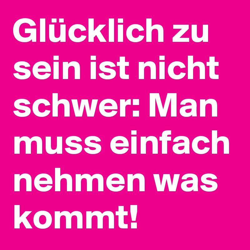 Glücklich zu sein ist nicht schwer: Man muss einfach nehmen was kommt!