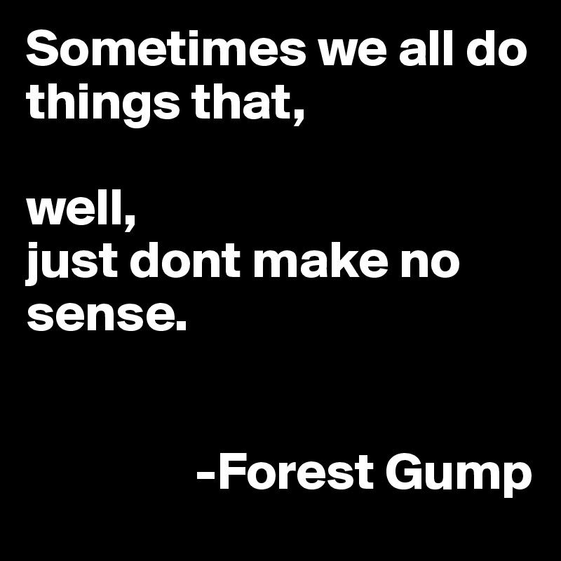 Sometimes we all do things that, 

well,
just dont make no sense.

                                                     
                -Forest Gump