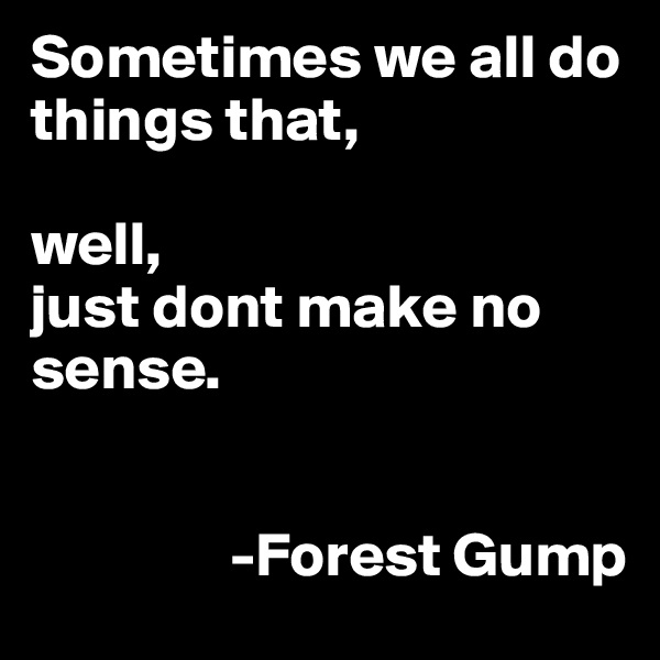 Sometimes we all do things that, 

well,
just dont make no sense.

                                                     
                -Forest Gump