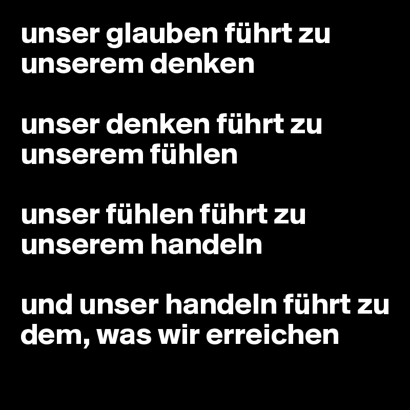 unser glauben führt zu unserem denken

unser denken führt zu unserem fühlen

unser fühlen führt zu unserem handeln

und unser handeln führt zu
dem, was wir erreichen
