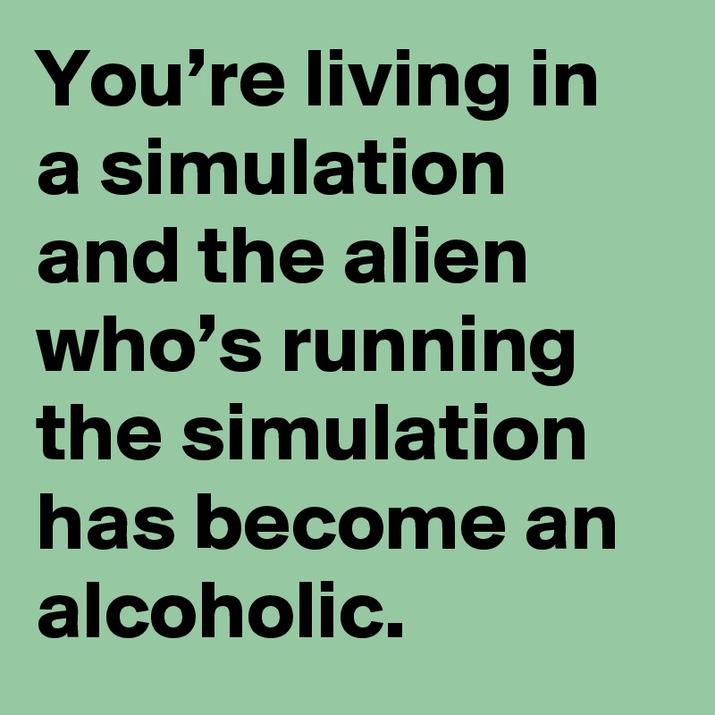You’re living in a simulation and the alien who’s running the simulation has become an alcoholic.