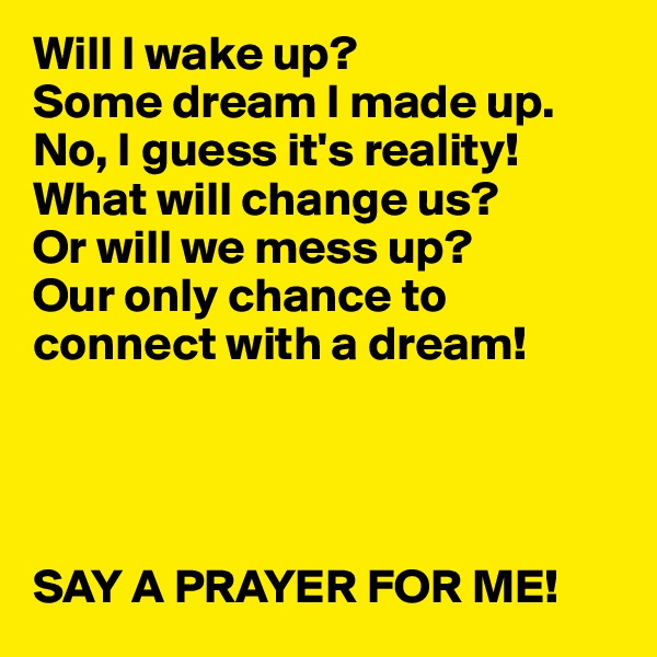 Will I wake up? 
Some dream I made up.
No, I guess it's reality!
What will change us? 
Or will we mess up?
Our only chance to connect with a dream!




SAY A PRAYER FOR ME! 