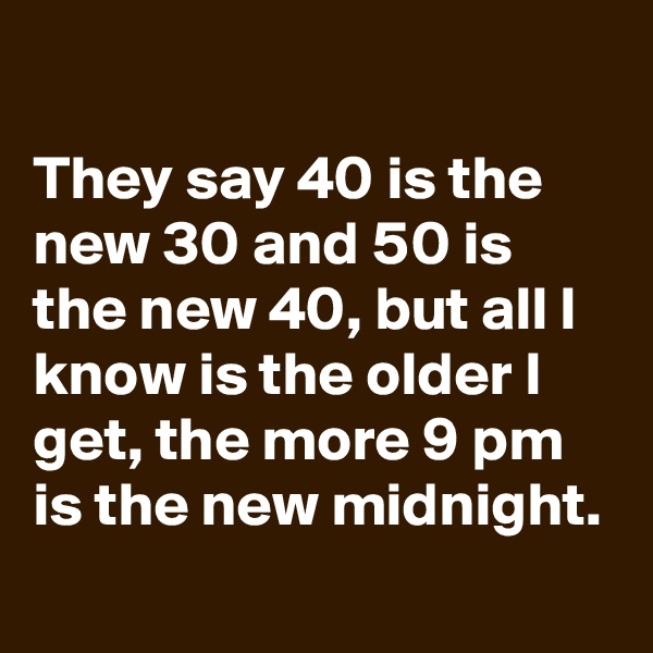 
They say 40 is the new 30 and 50 is the new 40, but all I know is the older I get, the more 9 pm is the new midnight.
