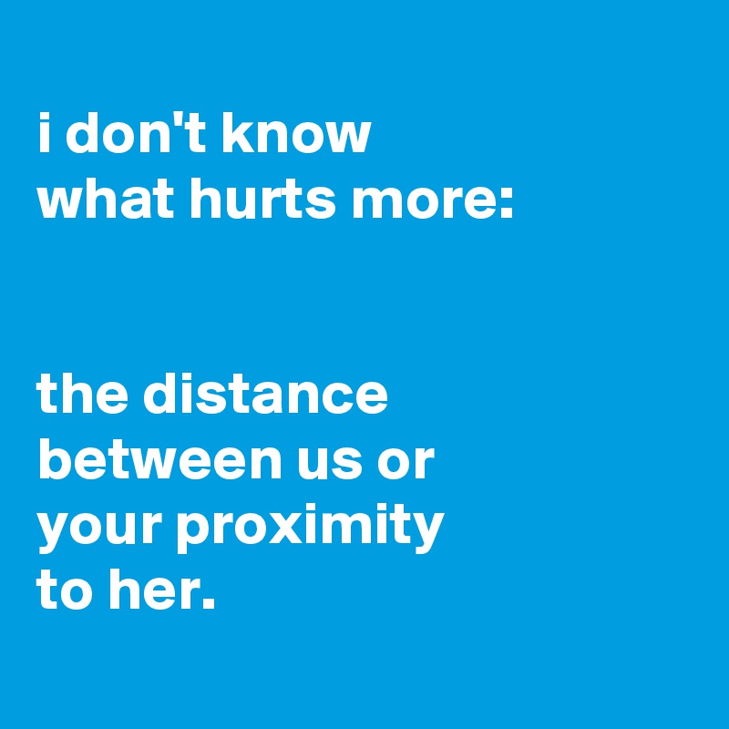 
i don't know
what hurts more:


the distance
between us or
your proximity
to her.
