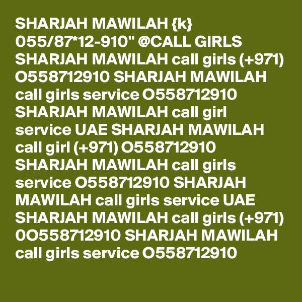 SHARJAH MAWILAH {k} 055/87*12-910" @CALL GIRLS SHARJAH MAWILAH call girls (+971) O558712910 SHARJAH MAWILAH call girls service O558712910 SHARJAH MAWILAH call girl service UAE SHARJAH MAWILAH call girl (+971) O558712910 SHARJAH MAWILAH call girls service O558712910 SHARJAH MAWILAH call girls service UAE SHARJAH MAWILAH call girls (+971) 0O558712910 SHARJAH MAWILAH call girls service O558712910 