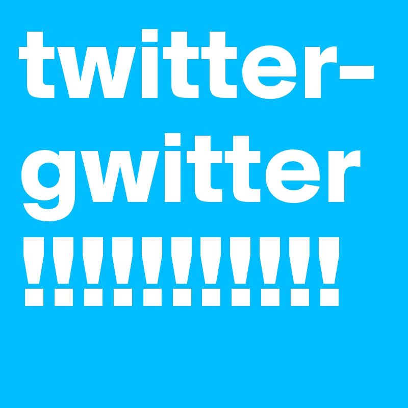 twitter- gwitter!!!!!!!!!!!