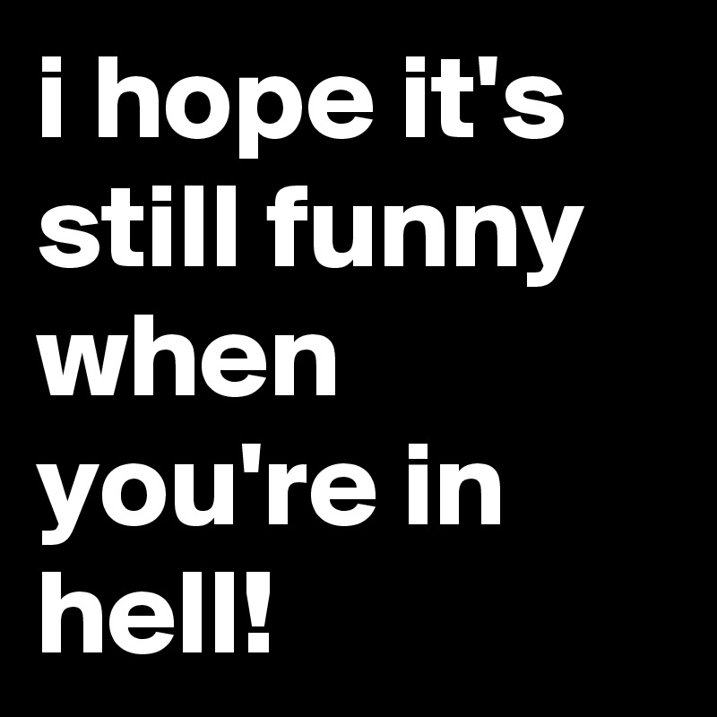 i hope it's still funny when you're in hell!