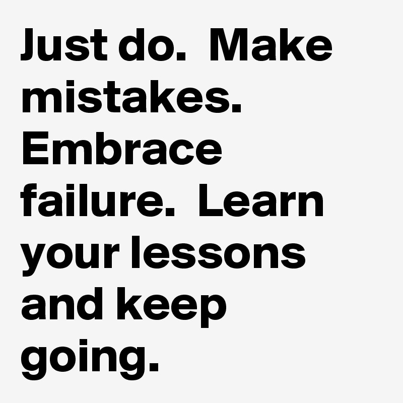 Just do.  Make mistakes.  Embrace failure.  Learn your lessons and keep going. 
