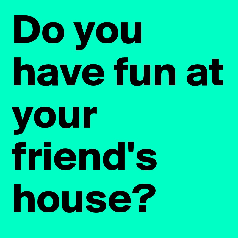 Do you have fun at your friend's house?