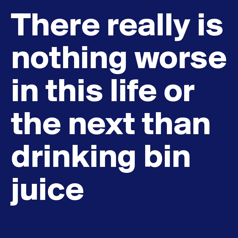 There really is nothing worse in this life or the next than drinking bin juice