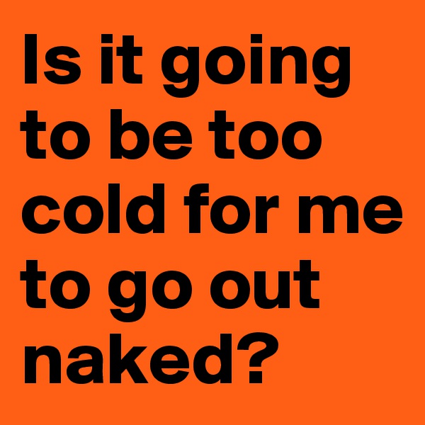 Is it going to be too cold for me to go out naked?