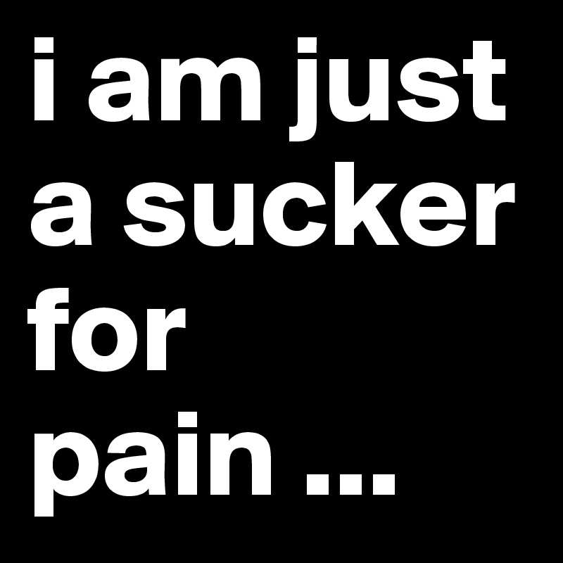 i am just a sucker for pain ...