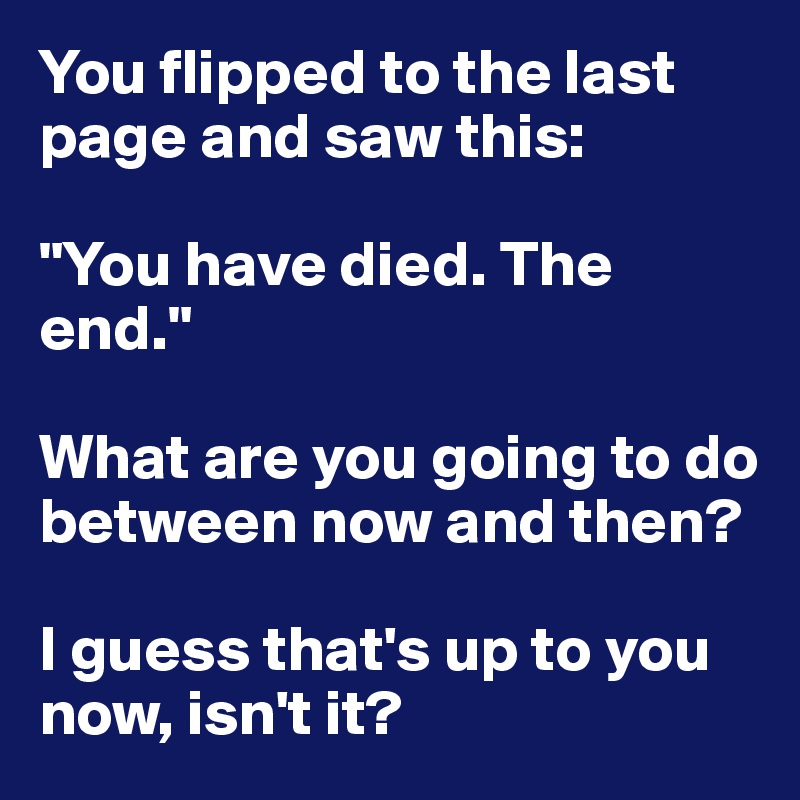 You flipped to the last page and saw this:

"You have died. The end."

What are you going to do between now and then?

I guess that's up to you now, isn't it?