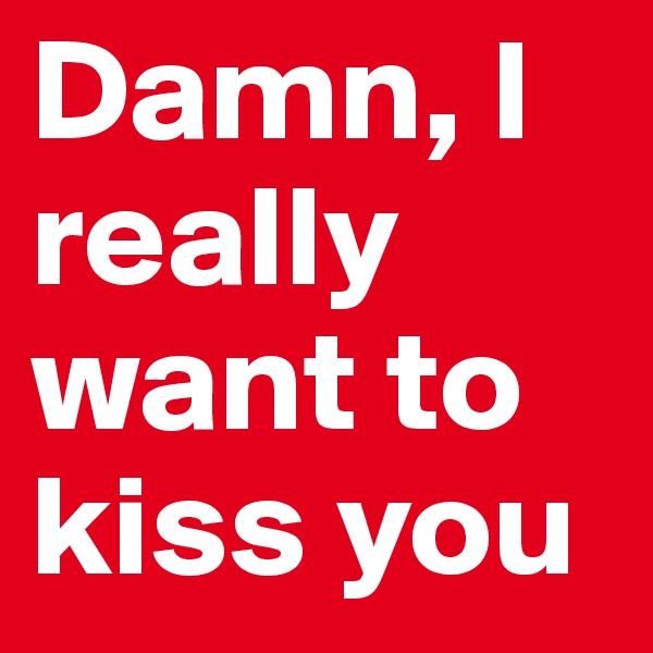 Damn, I really want to kiss you