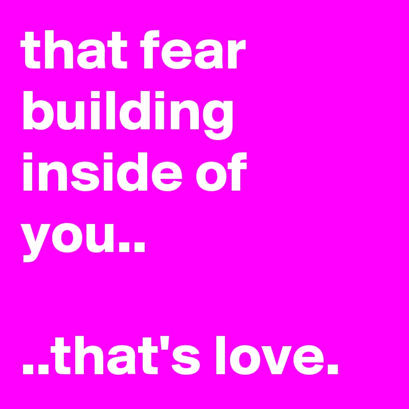 that fear building inside of you..

..that's love.