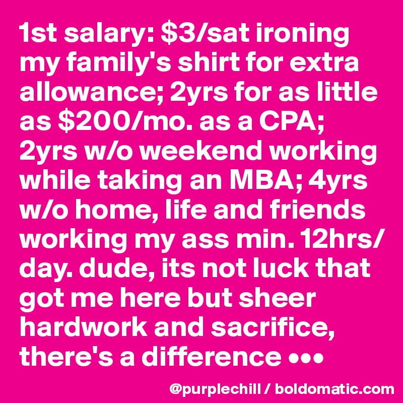 1st salary: $3/sat ironing my family's shirt for extra allowance; 2yrs for as little as $200/mo. as a CPA; 2yrs w/o weekend working while taking an MBA; 4yrs w/o home, life and friends working my ass min. 12hrs/day. dude, its not luck that got me here but sheer hardwork and sacrifice, there's a difference •••