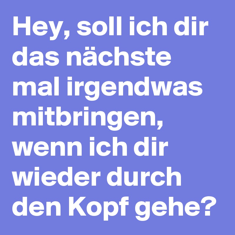Hey, soll ich dir das nächste mal irgendwas mitbringen, wenn ich dir wieder durch den Kopf gehe? 