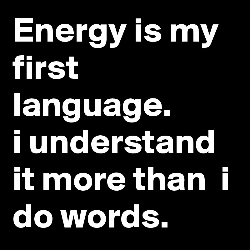 Energy is my first language.
i understand it more than  i do words.