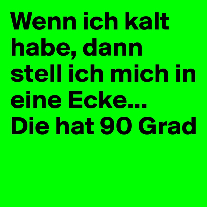 Wenn ich kalt habe, dann stell ich mich in eine Ecke...
Die hat 90 Grad
