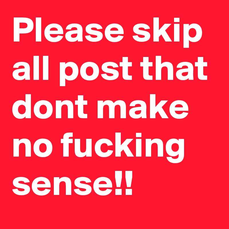 Please skip all post that dont make no fucking sense!! 