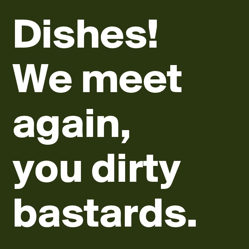 Dishes!
We meet again,
you dirty bastards.