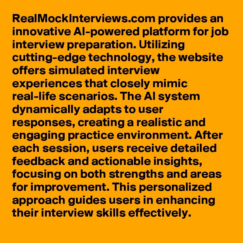 RealMockInterviews.com provides an innovative AI-powered platform for job interview preparation. Utilizing cutting-edge technology, the website offers simulated interview experiences that closely mimic real-life scenarios. The AI system dynamically adapts to user responses, creating a realistic and engaging practice environment. After each session, users receive detailed feedback and actionable insights, focusing on both strengths and areas for improvement. This personalized approach guides users in enhancing their interview skills effectively.