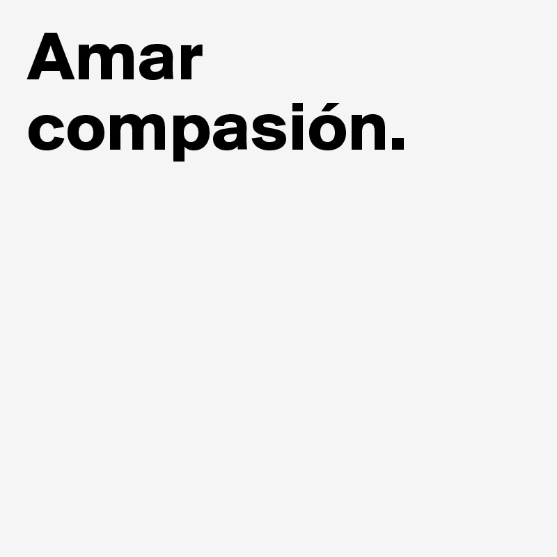 Amar compasión.




