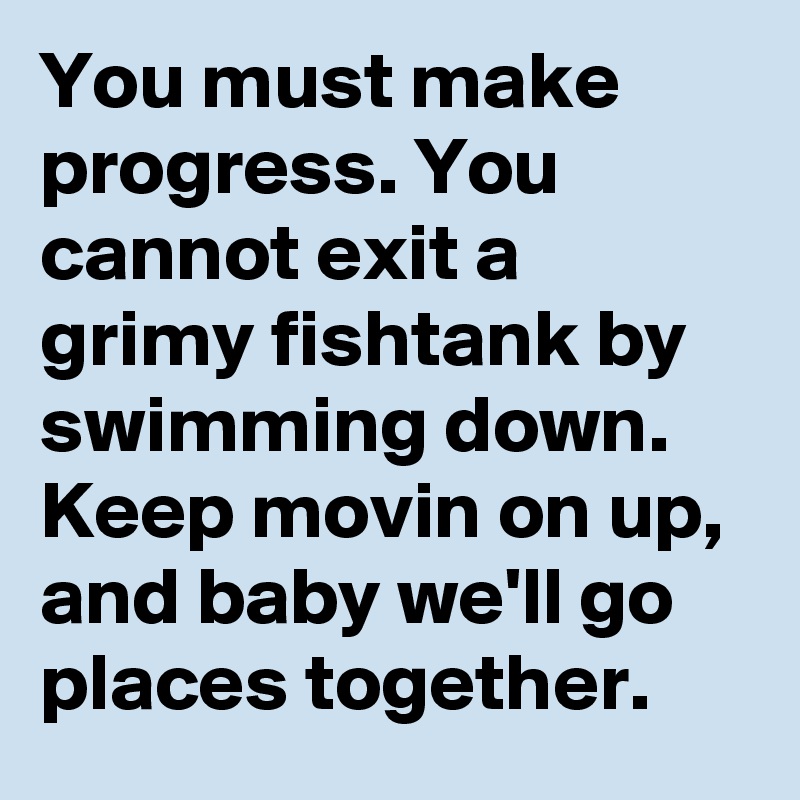 You must make progress. You cannot exit a grimy fishtank by swimming down. Keep movin on up, and baby we'll go places together.