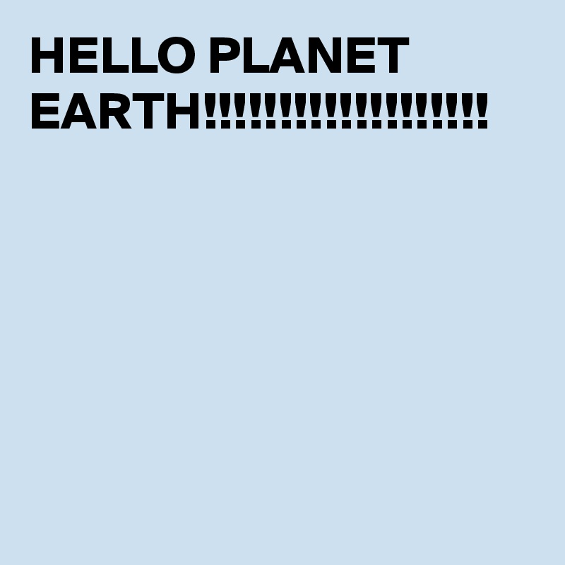 HELLO PLANET EARTH!!!!!!!!!!!!!!!!!!!