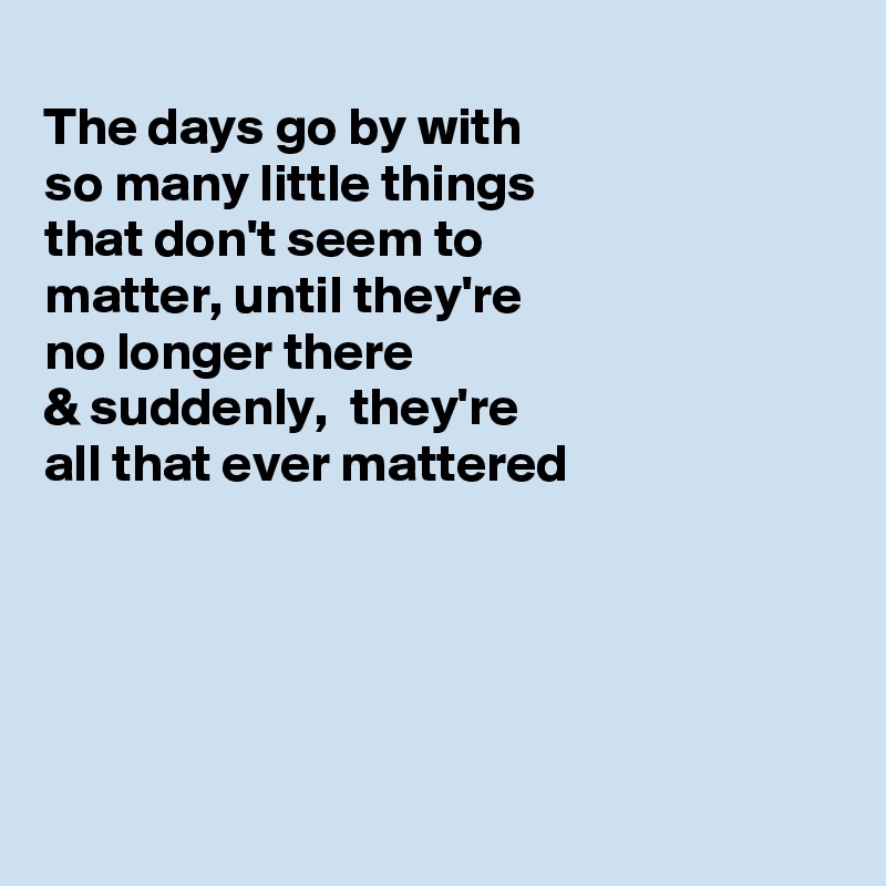 
The days go by with
so many little things
that don't seem to
matter, until they're 
no longer there 
& suddenly,  they're
all that ever mattered 





