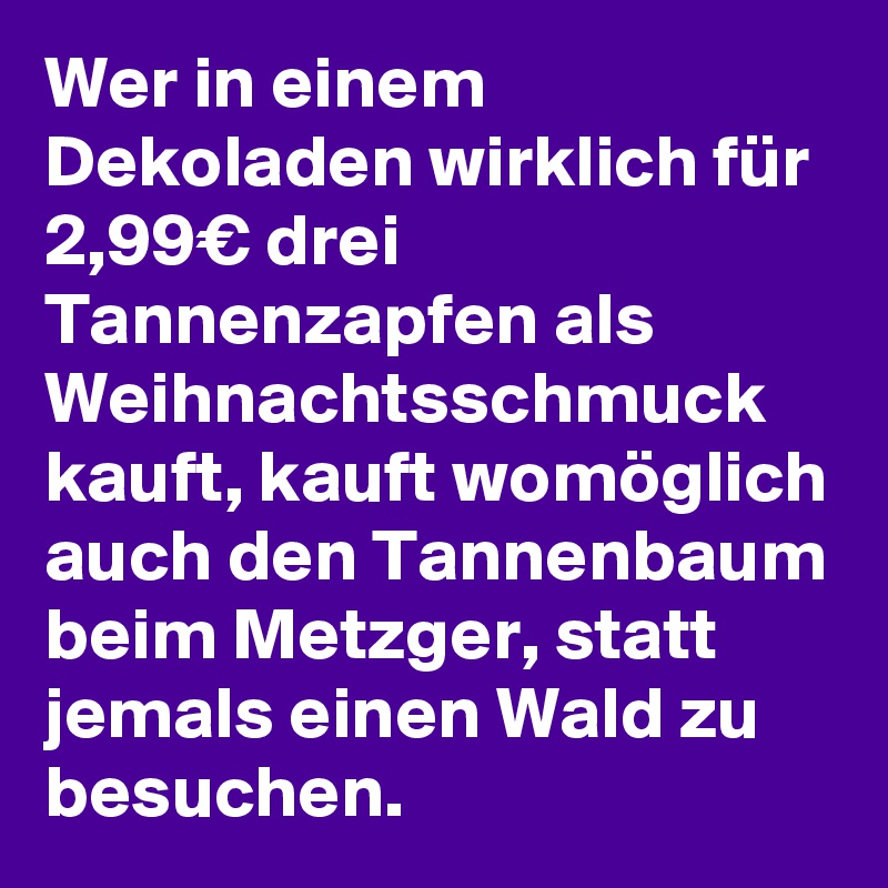 Wer in einem Dekoladen wirklich für 2,99€ drei Tannenzapfen als Weihnachtsschmuck kauft, kauft womöglich auch den Tannenbaum beim Metzger, statt jemals einen Wald zu besuchen. 