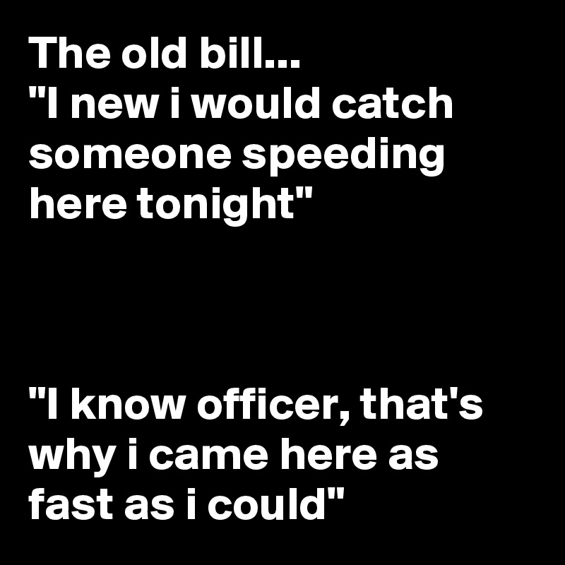 The old bill...
"I new i would catch someone speeding here tonight"



"I know officer, that's why i came here as fast as i could"
