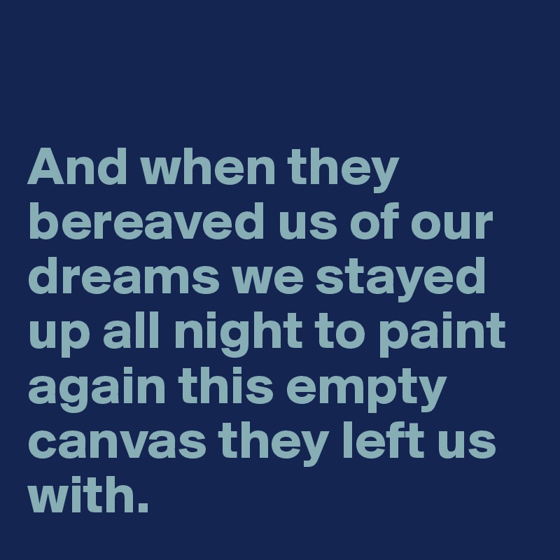 

And when they bereaved us of our dreams we stayed up all night to paint again this empty canvas they left us with.