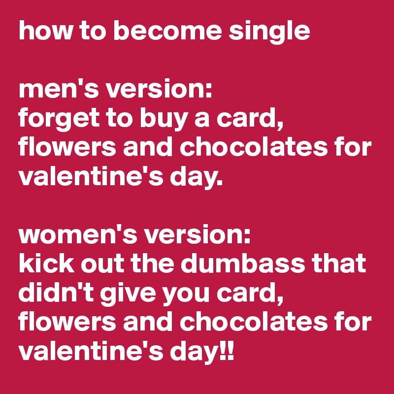 how to become single

men's version:
forget to buy a card, flowers and chocolates for valentine's day.

women's version:
kick out the dumbass that didn't give you card, flowers and chocolates for valentine's day!!