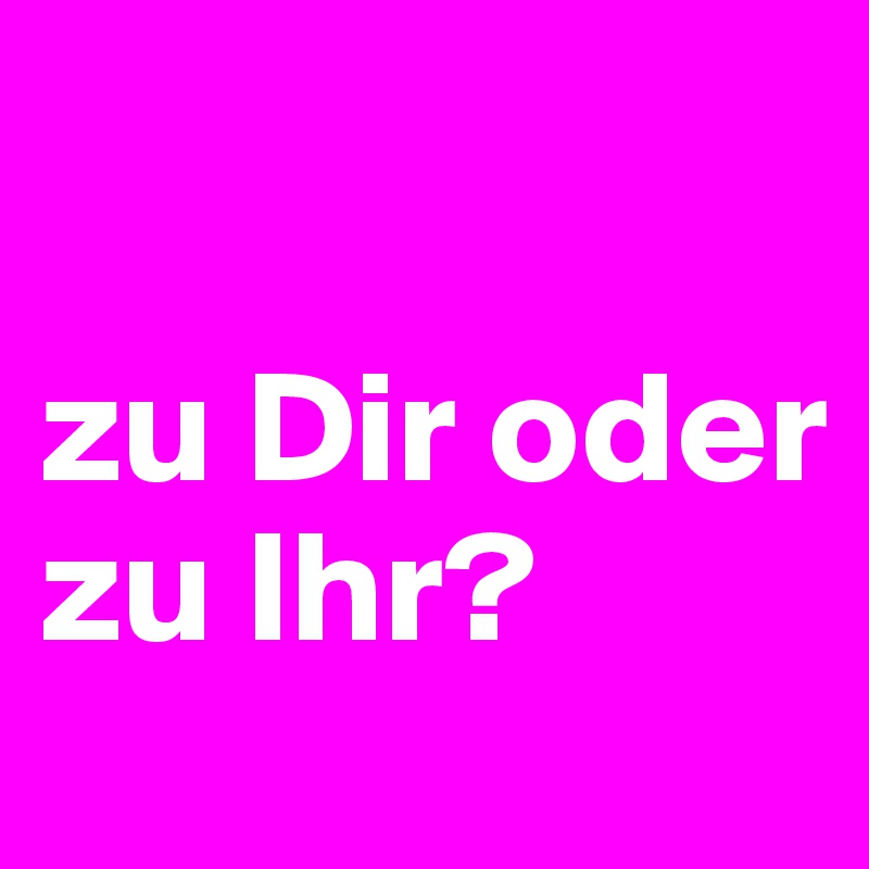 

zu Dir oder zu Ihr? 