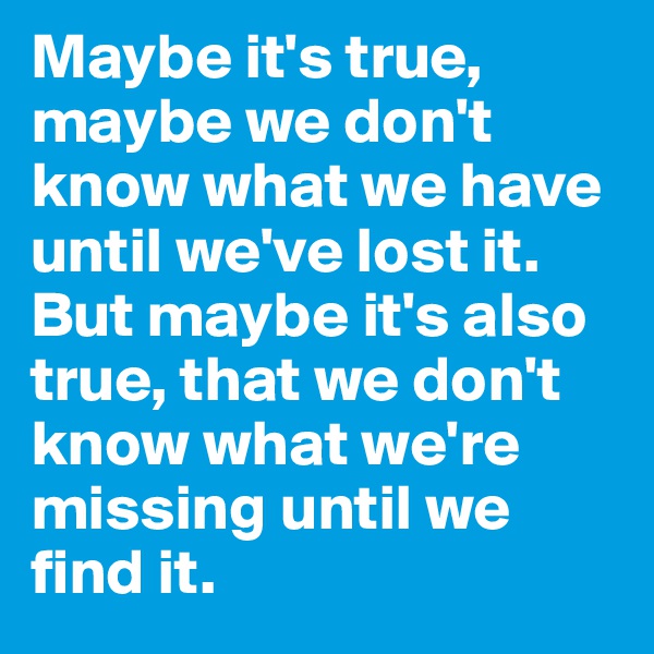 Maybe it's true, maybe we don't know what we have until we've lost it. But maybe it's also true, that we don't know what we're missing until we find it.