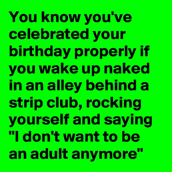 You know you've celebrated your birthday properly if you wake up naked in an alley behind a strip club, rocking yourself and saying "I don't want to be an adult anymore"