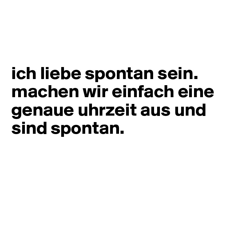 


ich liebe spontan sein. machen wir einfach eine genaue uhrzeit aus und sind spontan.




