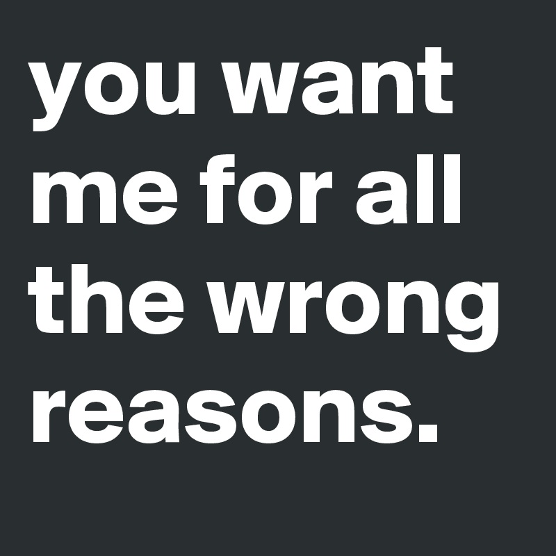 you want me for all the wrong reasons. 