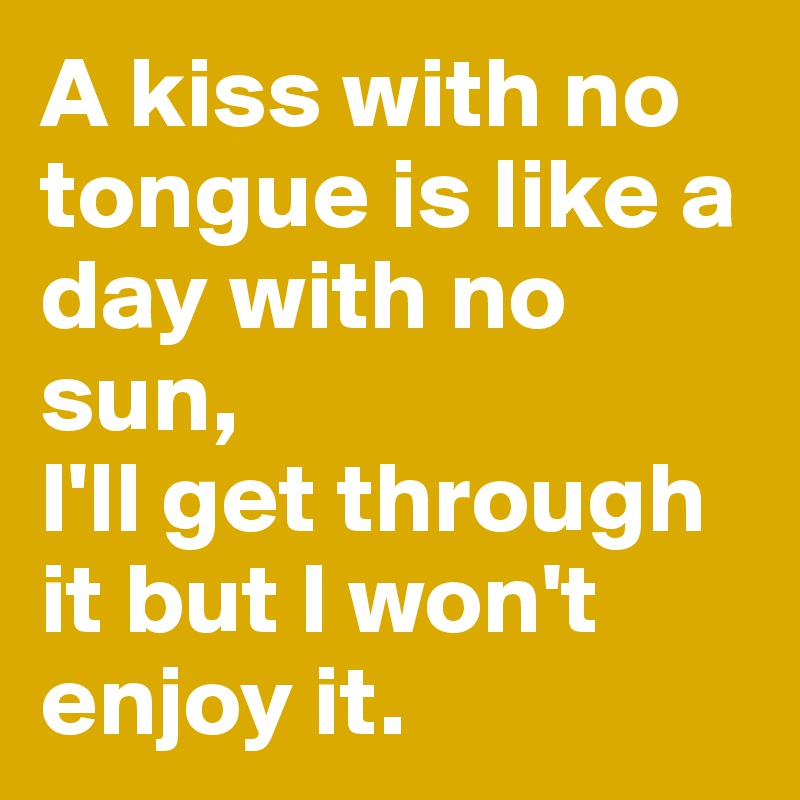 A kiss with no tongue is like a day with no sun,
I'll get through it but I won't enjoy it. 