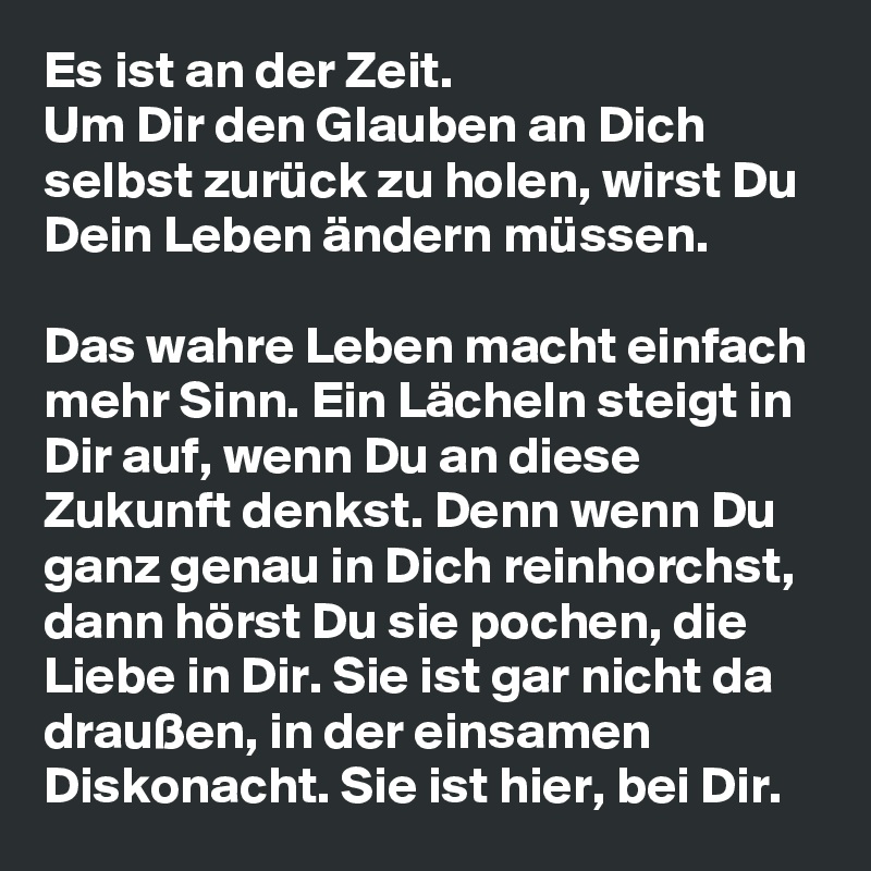 Es ist an der Zeit.
Um Dir den Glauben an Dich selbst zurück zu holen, wirst Du Dein Leben ändern müssen.

Das wahre Leben macht einfach mehr Sinn. Ein Lächeln steigt in Dir auf, wenn Du an diese Zukunft denkst. Denn wenn Du ganz genau in Dich reinhorchst, dann hörst Du sie pochen, die Liebe in Dir. Sie ist gar nicht da draußen, in der einsamen Diskonacht. Sie ist hier, bei Dir.