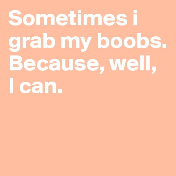 Sometimes i grab my boobs. Because, well,  I can.

