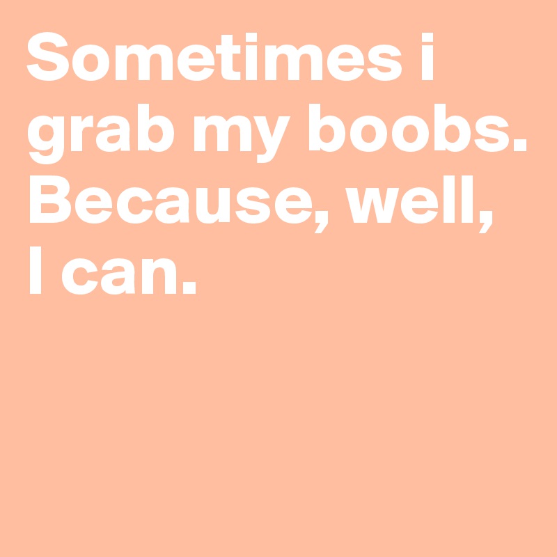 Sometimes i grab my boobs. Because, well,  I can.

