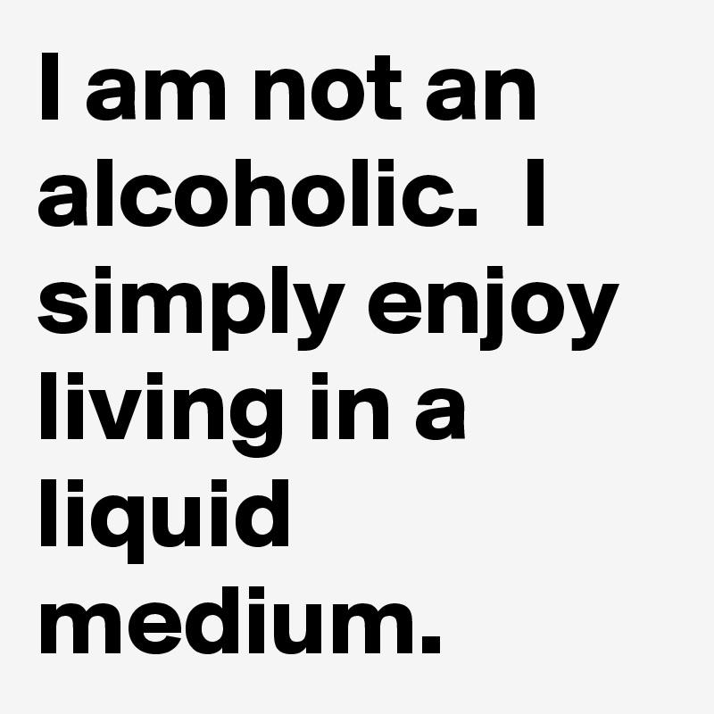 I am not an alcoholic.  I simply enjoy living in a liquid medium. 