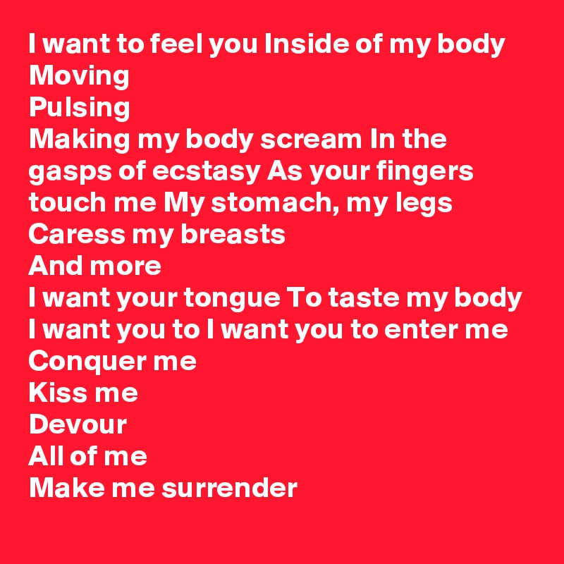 I want to feel you Inside of my body
Moving
Pulsing
Making my body scream In the gasps of ecstasy As your fingers touch me My stomach, my legs
Caress my breasts
And more
I want your tongue To taste my body
I want you to I want you to enter me Conquer me
Kiss me
Devour
All of me
Make me surrender
